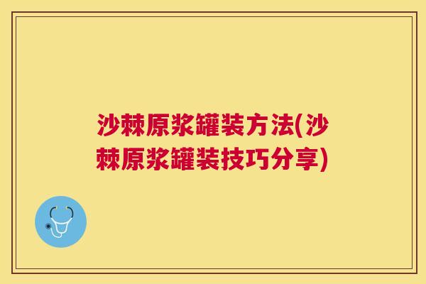 沙棘原浆罐装方法(沙棘原浆罐装技巧分享)