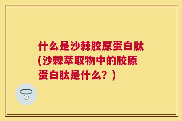 什么是沙棘胶原蛋白肽(沙棘萃取物中的胶原蛋白肽是什么？)