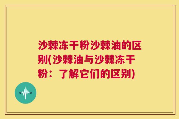 沙棘冻干粉沙棘油的区别(沙棘油与沙棘冻干粉：了解它们的区别)
