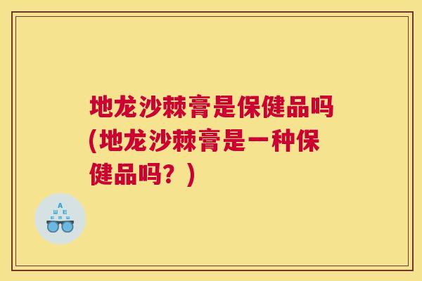 地龙沙棘膏是保健品吗(地龙沙棘膏是一种保健品吗？)