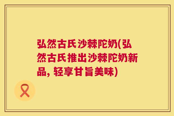 弘然古氏沙棘陀奶(弘然古氏推出沙棘陀奶新品, 轻享甘旨美味)