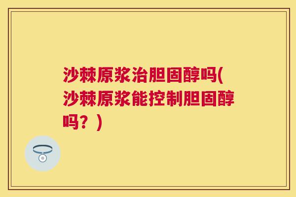 沙棘原浆治胆固醇吗(沙棘原浆能控制胆固醇吗？)