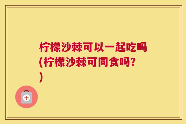 柠檬沙棘可以一起吃吗(柠檬沙棘可同食吗？)
