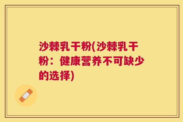 沙棘乳干粉(沙棘乳干粉：健康营养不可缺少的选择)