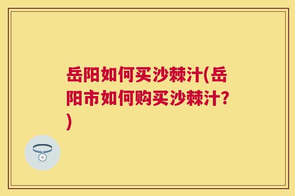 岳阳如何买沙棘汁(岳阳市如何购买沙棘汁？)