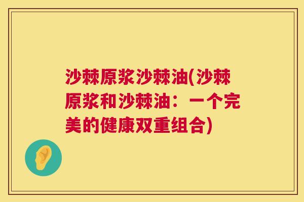 沙棘原浆沙棘油(沙棘原浆和沙棘油：一个完美的健康双重组合)