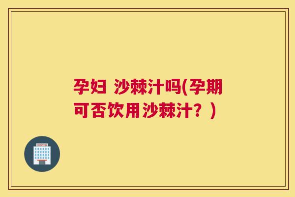 孕妇 沙棘汁吗(孕期可否饮用沙棘汁？)
