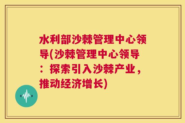 水利部沙棘管理中心领导(沙棘管理中心领导：探索引入沙棘产业，推动经济增长)