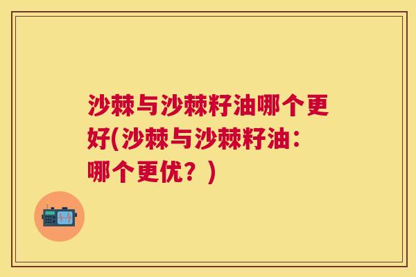 沙棘与沙棘籽油哪个更好(沙棘与沙棘籽油：哪个更优？)