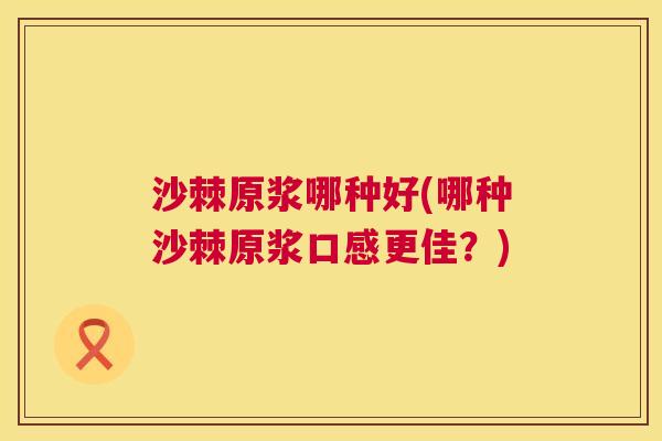 沙棘原浆哪种好(哪种沙棘原浆口感更佳？)
