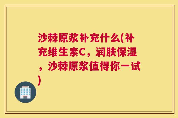 沙棘原浆补充什么(补充维生素C，润肤保湿，沙棘原浆值得你一试)