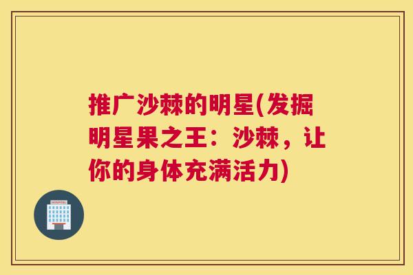 推广沙棘的明星(发掘明星果之王：沙棘，让你的身体充满活力)