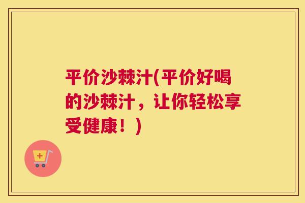 平价沙棘汁(平价好喝的沙棘汁，让你轻松享受健康！)