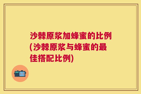 沙棘原浆加蜂蜜的比例(沙棘原浆与蜂蜜的最佳搭配比例)