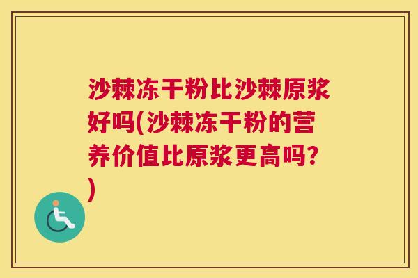 沙棘冻干粉比沙棘原浆好吗(沙棘冻干粉的营养价值比原浆更高吗？)