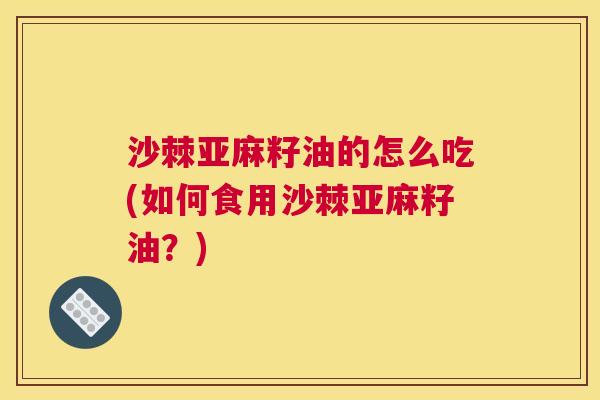 沙棘亚麻籽油的怎么吃(如何食用沙棘亚麻籽油？)