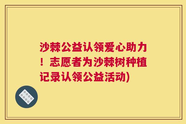 沙棘公益认领爱心助力！志愿者为沙棘树种植记录认领公益活动)