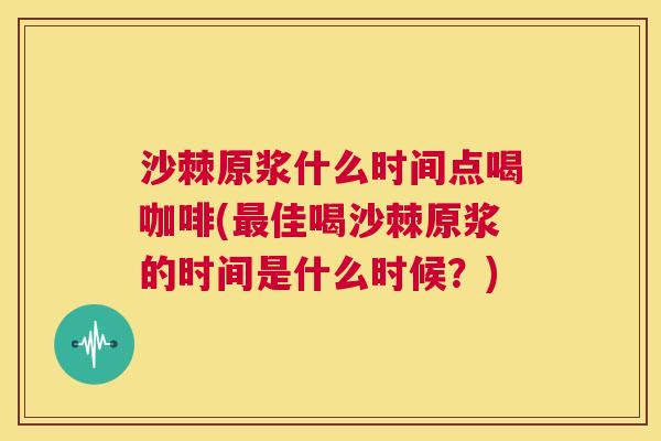 沙棘原浆什么时间点喝咖啡(佳喝沙棘原浆的时间是什么时候?) 沙棘原浆什么时间点喝咖啡(佳喝沙棘原浆的时间是什么时候?)