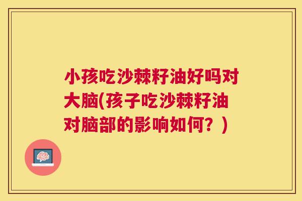 小孩吃沙棘籽油好吗对大脑(孩子吃沙棘籽油对脑部的影响如何？)