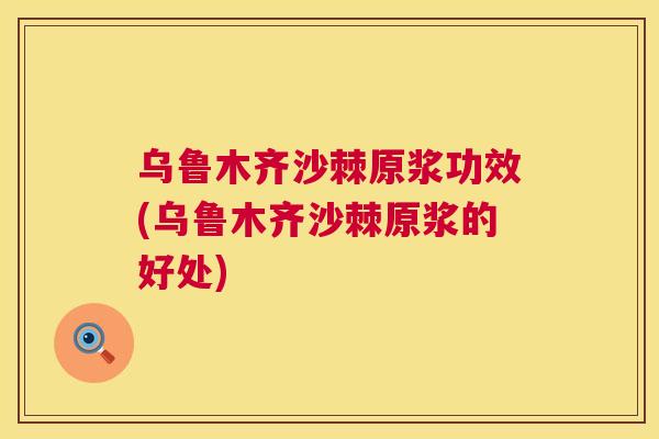乌鲁木齐沙棘原浆功效(乌鲁木齐沙棘原浆的好处)