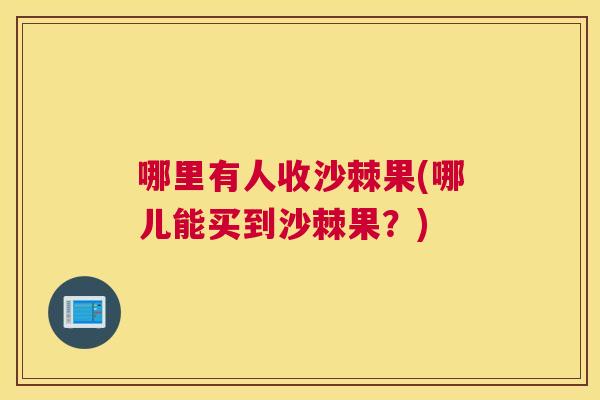 哪里有人收沙棘果(哪儿能买到沙棘果？)