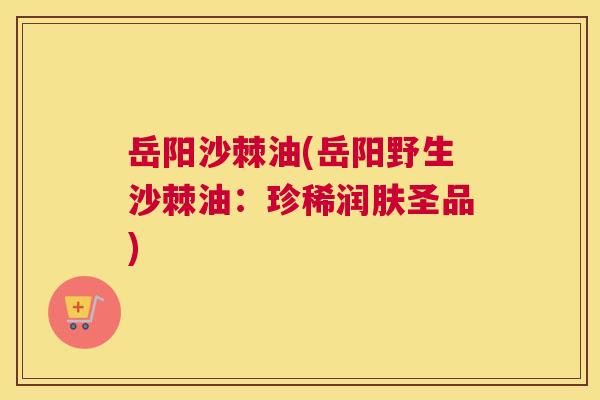 岳阳沙棘油(岳阳野生沙棘油：珍稀润肤圣品)