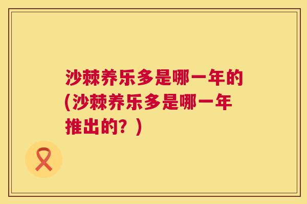 沙棘养乐多是哪一年的(沙棘养乐多是哪一年推出的？)