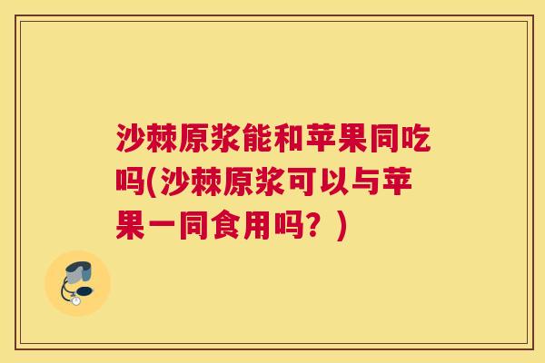 沙棘原浆能和苹果同吃吗(沙棘原浆可以与苹果一同食用吗？)