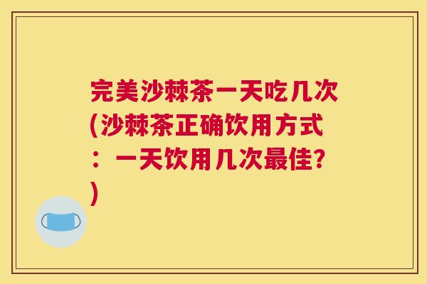 完美沙棘茶一天吃几次(沙棘茶正确饮用方式：一天饮用几次最佳？)