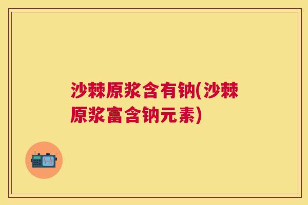 沙棘原浆含有钠(沙棘原浆富含钠元素)