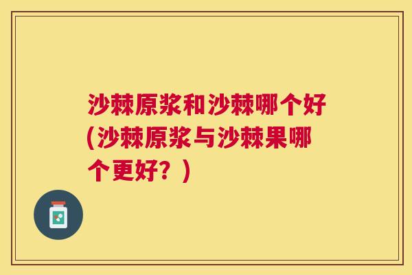 沙棘原浆和沙棘哪个好(沙棘原浆与沙棘果哪个更好？)