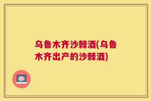 乌鲁木齐沙棘酒(乌鲁木齐出产的沙棘酒)