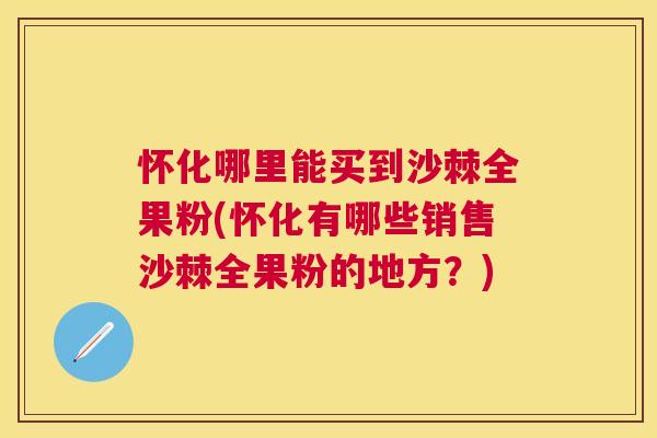 怀化哪里能买到沙棘全果粉(怀化有哪些销售沙棘全果粉的地方？)
