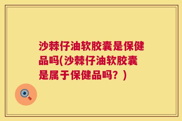 沙棘仔油软胶囊是保健品吗(沙棘仔油软胶囊是属于保健品吗？)