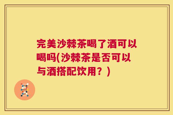 完美沙棘茶喝了酒可以喝吗(沙棘茶是否可以与酒搭配饮用？)