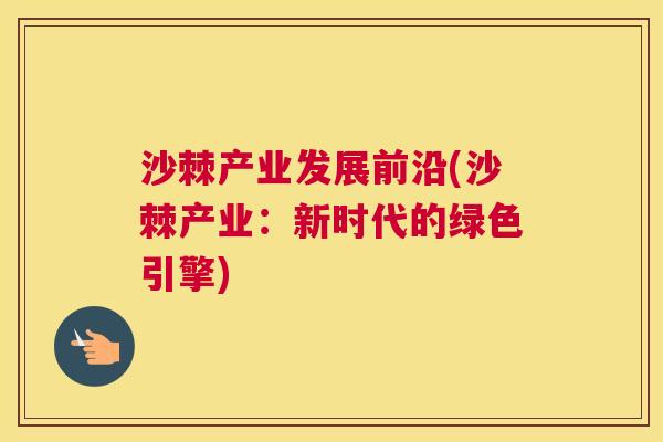 沙棘产业发展前沿(沙棘产业：新时代的绿色引擎)