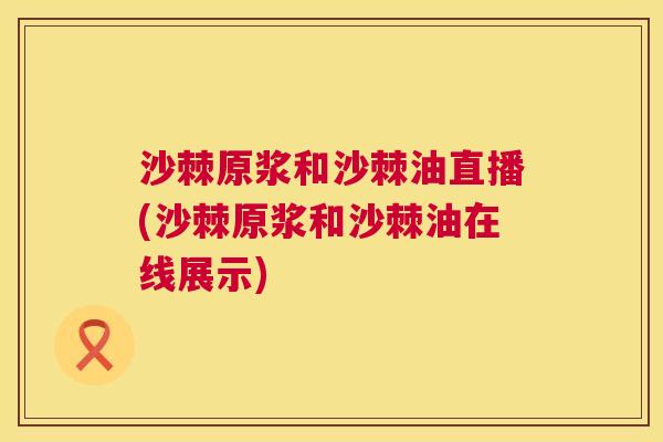 沙棘原浆和沙棘油直播(沙棘原浆和沙棘油在线展示)