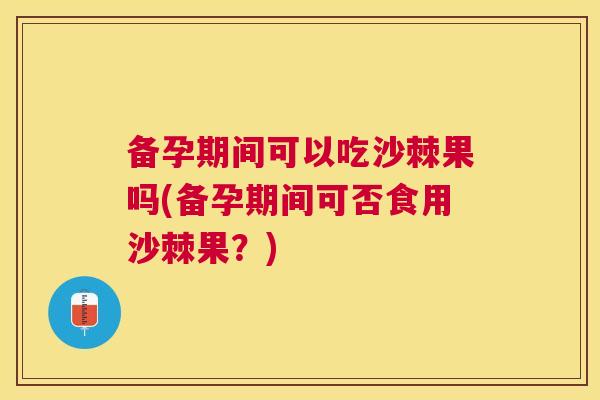 备孕期间可以吃沙棘果吗(备孕期间可否食用沙棘果？)