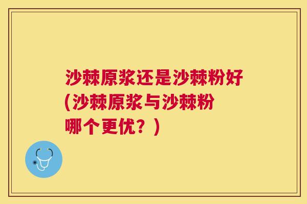 沙棘原浆还是沙棘粉好(沙棘原浆与沙棘粉 哪个更优？)