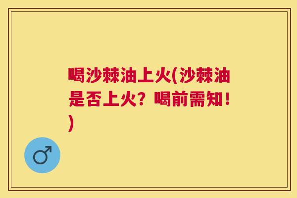 喝沙棘油上火(沙棘油是否上火？喝前需知！)