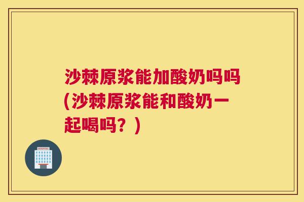 沙棘原浆能加酸奶吗吗(沙棘原浆能和酸奶一起喝吗？)