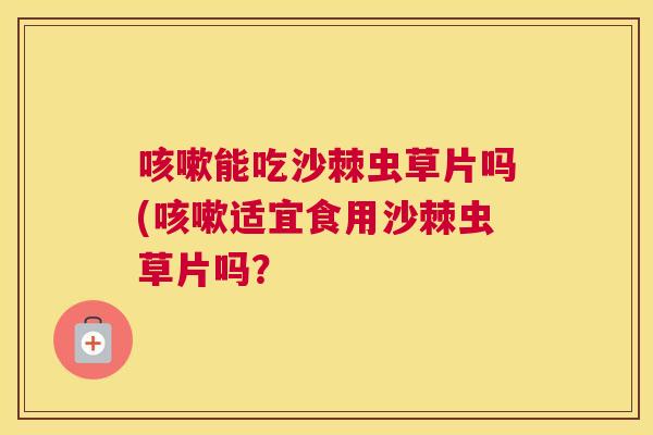 咳嗽能吃沙棘虫草片吗(咳嗽适宜食用沙棘虫草片吗？