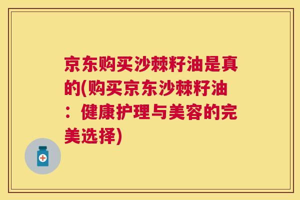 京东购买沙棘籽油是真的(购买京东沙棘籽油：健康护理与美容的完美选择)