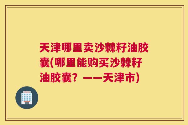 天津哪里卖沙棘籽油胶囊(哪里能购买沙棘籽油胶囊？——天津市)