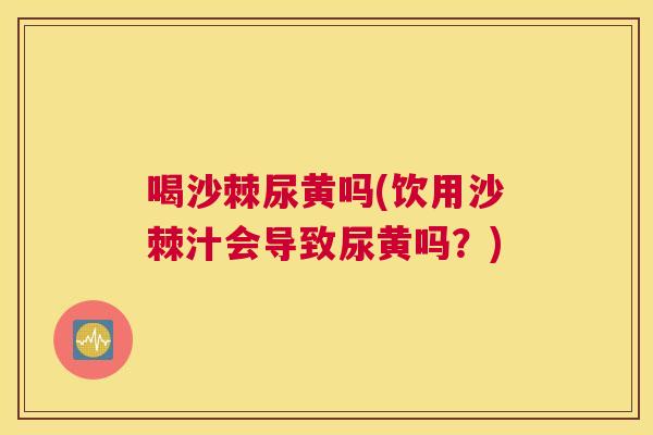 喝沙棘尿黄吗(饮用沙棘汁会导致尿黄吗？)