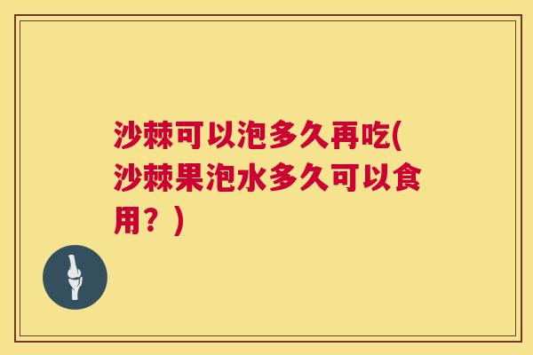 沙棘可以泡多久再吃(沙棘果泡水多久可以食用?)