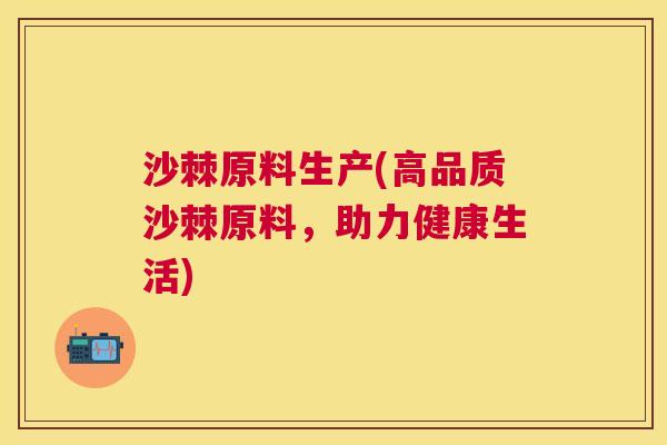 沙棘原料生产(高品质沙棘原料，助力健康生活)