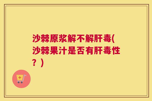 沙棘原浆解不解肝毒(沙棘果汁是否有肝毒性？)