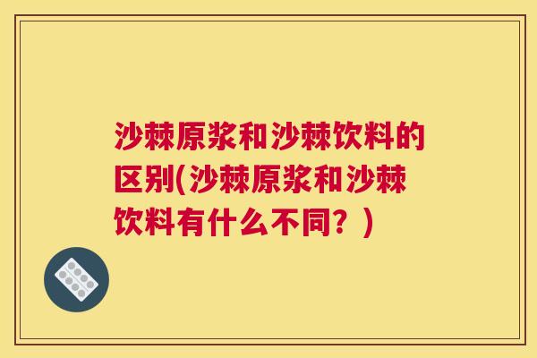 沙棘原浆和沙棘饮料的区别(沙棘原浆和沙棘饮料有什么不同？)