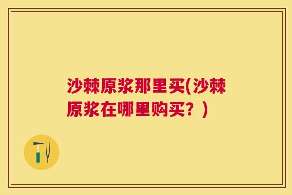 沙棘原浆那里买(沙棘原浆在哪里购买？)